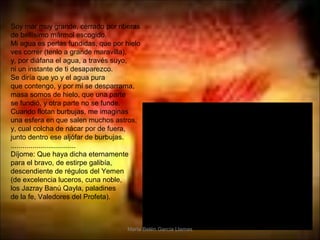 Soy mar muy grande, cerrado por riberas
de bellísimo mármol escogido.
Mi agua es perlas fundidas, que por hielo
ves correr (tenlo a grande maravilla),
y, por diáfana el agua, a través suyo,
ni un instante de ti desaparezco.
Se diría que yo y el agua pura
que contengo, y por mí se desparrama,
masa somos de hielo, que una parte
se fundió, y otra parte no se funde.
Cuando flotan burbujas, me imaginas
una esfera en que salen muchos astros,
y, cual colcha de nácar por de fuera,
junto dentro ese aljófar de burbujas.
.................................
Díjome: Que haya dicha eternamente
para el bravo, de estirpe galibía,
descendiente de régulos del Yemen
(de excelencia luceros, cuna noble,
los Jazray Banú Qayla, paladines
de la fe, Valedores del Profeta).



                                    María Belén García Llamas
 