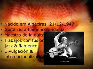 Paco de Lucía

• Nacido em Algeciras, 21/12/1947
• Guitarrista flamenco andaluz
• Maestro de la guitarra
• Trabajos con fusíon de
  jazz & flamenco
• Divulgación &
  internacionalización

                María Belén García Llamas
 