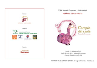 XXV Jornada Flamenco y Universidad
HONORES	A	JULIO	CUESTA	
Sevilla, 18 de junio de 2015
Salón de Actos de la Fundación Cruzcampo
Avda. de Andalucía s/n, Sevilla
INVITACIÓN VÁLIDA PARA DOS PERSONAS. Se ruega confirmación a: infante@us.es
Organiza:
CÁTEDRA DE FLAMENCOLOGÍA       
Colaboran:
Patrocina:
 
