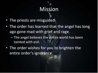 Mission
• The priests are misguided.
• The order has learned that the angel has long
ago gone mad with grief and rage.
– The angel believes the entire world has been
tainted with evil.
• The order wishes for you to brighten the
entire order’s ignorance.
 