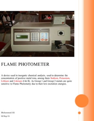 Muhammad Ali
02-Sep-15
FLAME PHOTOMETER
A device used in inorganic chemical analysis, used to determine the
concentration of positive metal ions, among them Sodium, Potassium,
Lithium and Calcium (I & II). As Group 1 and Group 2 metals are quite
sensitive to Flame Photometry due to their low excitation energies.
 