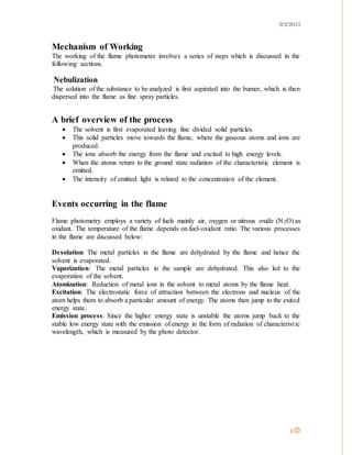 9/2/2015
3
Mechanism of Working
The working of the flame photometer involves a series of steps which is discussed in the
following sections.
Nebulization
The solution of the substance to be analyzed is first aspirated into the burner, which is then
dispersed into the flame as fine spray particles.
A brief overview of the process
 The solvent is first evaporated leaving fine divided solid particles.
 This solid particles move towards the flame, where the gaseous atoms and ions are
produced.
 The ions absorb the energy from the flame and excited to high energy levels.
 When the atoms return to the ground state radiation of the characteristic element is
emitted.
 The intensity of emitted light is related to the concentration of the element.
Events occurring in the flame
Flame photometry employs a variety of fuels mainly air, oxygen or nitrous oxide (N2O) as
oxidant. The temperature of the flame depends on fuel-oxidant ratio. The various processes
in the flame are discussed below:
Desolation: The metal particles in the flame are dehydrated by the flame and hence the
solvent is evaporated.
Vaporization: The metal particles in the sample are dehydrated. This also led to the
evaporation of the solvent.
Atomization: Reduction of metal ions in the solvent to metal atoms by the flame heat.
Excitation: The electrostatic force of attraction between the electrons and nucleus of the
atom helps them to absorb a particular amount of energy. The atoms then jump to the exited
energy state.
Emission process: Since the higher energy state is unstable the atoms jump back to the
stable low energy state with the emission of energy in the form of radiation of characteristic
wavelength, which is measured by the photo detector.
 