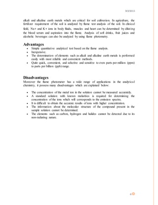 9/2/2015
6
alkali and alkaline earth metals which are critical for soil cultivation. In agriculture, the
fertilizer requirement of the soil is analyzed by flame test analysis of the soil. In clinical
field, Na+ and K+ ions in body fluids, muscles and heart can be determined by diluting
the blood serum and aspiration into the flame. Analysis of soft drinks, fruit juices and
alcoholic beverages can also be analyzed by using flame photometry.
Advantages
 Simple quantitative analytical test based on the flame analysis.
 Inexpensive.
 The determination of elements such as alkali and alkaline earth metals is performed
easily with most reliable and convenient methods.
 Quite quick, convenient, and selective and sensitive to even parts per million (ppm)
to parts per billion (ppb) range.
Disadvantages
Moreover the flame photometer has a wide range of applications in the analytical
chemistry, it possess many disadvantages which are explained below:
 The concentration of the metal ion in the solution cannot be measured accurately.
 A standard solution with known molarities is required for determining the
concentration of the ions which will corresponds to the emission spectra.
 It is difficult to obtain the accurate results of ions with higher concentration.
 The information about the molecular structure of the compound present in the
sample solution cannot be determined.
 The elements such as carbon, hydrogen and halides cannot be detected due to its
non-radiating nature.
 
