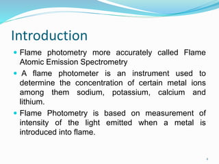Introduction
 Flame photometry more accurately called Flame
Atomic Emission Spectrometry
 A flame photometer is an instrument used to
determine the concentration of certain metal ions
among them sodium, potassium, calcium and
lithium.
 Flame Photometry is based on measurement of
intensity of the light emitted when a metal is
introduced into flame.
2
 