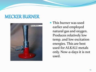  This burner was used
earlier and employed
natural gas and oxygen.
Produces relatively low
temp. and low excitation
energies. This are best
used for ALKALI metals
only. Now-a-days it is not
used.
24
 