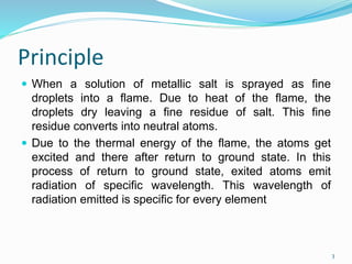 Principle
 When a solution of metallic salt is sprayed as fine
droplets into a flame. Due to heat of the flame, the
droplets dry leaving a fine residue of salt. This fine
residue converts into neutral atoms.
 Due to the thermal energy of the flame, the atoms get
excited and there after return to ground state. In this
process of return to ground state, exited atoms emit
radiation of specific wavelength. This wavelength of
radiation emitted is specific for every element
3
 