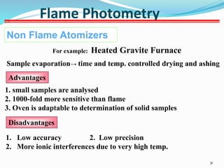 31
Flame Photometry
Non Flame Atomizers
For example: Heated Gravite Furnace
Sample evaporation→ time and temp. controlled drying and ashing
Advantages
1. small samples are analysed
2. 1000-fold more sensitive than flame
3. Oven is adaptable to determination of solid samples
Disadvantages
1. Low accuracy 2. Low precision
2. More ionic interferences due to very high temp.
 