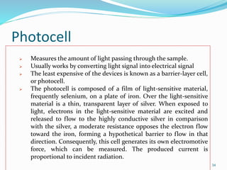 Photocell
34
 Measures the amount of light passing through the sample.
 Usually works by converting light signal into electrical signal
 The least expensive of the devices is known as a barrier-layer cell,
or photocell.
 The photocell is composed of a film of light-sensitive material,
frequently selenium, on a plate of iron. Over the light-sensitive
material is a thin, transparent layer of silver. When exposed to
light, electrons in the light-sensitive material are excited and
released to flow to the highly conductive silver in comparison
with the silver, a moderate resistance opposes the electron flow
toward the iron, forming a hypothetical barrier to flow in that
direction. Consequently, this cell generates its own electromotive
force, which can be measured. The produced current is
proportional to incident radiation.
 