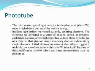 Phototube
 The third major type of light detector is the photomultiplier (PM)
tube, which detects and amplifies radiant energy.
 incident light strikes the coated cathode, emitting electrons. The
electrons are attracted to a series of anodes, known as dynodes,
each having a successively higher positive voltage These dynodes are
of a material that gives off many secondary electrons when hit by
single electrons. Initial electron emission at the cathode triggers a
multiple cascade of electrons within the PM tube itself. Because of
this amplification, the PM tube is 200 times more sensitive than the
phototube
36
 