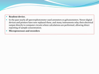  Readout device.
 In the past nearly all spectrophotometer used ammeters or galvanometers. Newer digital
devices and printers have now replaced these, and many instruments relay their electrical
output directly to computer circuits where calculations are performed, allowing direct
reporting of sample concentration.
 Microprocessor and recorders
 