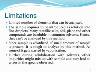 Limitations
 Limited number of elements that can be analyzed.
 The sample requires to be introduced as solution into
fine droplets. Many metallic salts, soil, plant and other
compounds are insoluble in common solvents. Hence,
they can’t be analyzed by this method.
 Since sample is volatilized, if small amount of sample
is present, it is tough to analyze by this method. As
some of it gets wasted by vaporization.
 Further during solubilisation with solvents, other
impurities might mix up with sample and may lead to
errors in the spectra observed.
40
 