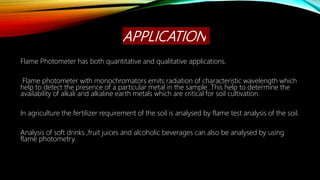 APPLICATION
Flame Photometer has both quantitative and qualitative applications.
Flame photometer with monochromators emits radiation of characteristic wavelength which
help to detect the presence of a particular metal in the sample .This help to determine the
availability of alkali and alkaline earth metals which are critical for soil cultivation.
In agriculture the fertilizer requirement of the soil is analysed by flame test analysis of the soil.
Analysis of soft drinks ,fruit juices and alcoholic beverages can also be analysed by using
flame photometry.
 