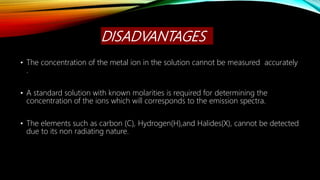 DISADVANTAGES
• The concentration of the metal ion in the solution cannot be measured accurately
.
• A standard solution with known molarities is required for determining the
concentration of the ions which will corresponds to the emission spectra.
• The elements such as carbon (C), Hydrogen(H),and Halides(X), cannot be detected
due to its non radiating nature.
 