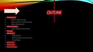 OUTLINE
• Introduction
• Atomic spectroscopy
• Types of Atomic spectroscopy
• Flame Photometry
• Instrumentation
• Parts of flame photometer
• Principle
• Mechanism
• Nebulization
• Brief overview of the process
• In the flame
• Application
• Advantages
• Disadvantages
 