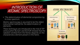 INTRODUCTION OF
ATOMIC SPECTROSCOPY
• ‘The determination of elemental composition by
its mass spectrum.
Atomic spectroscopy is assumed to be the oldest
instrumental method for the determination of
elements.
These techniques are introduced in the mid of 19th
century,when Bunsen and Kirchoff showed that the
radiation emitted from the flames depends on the
characteristics element present in the flame .
 