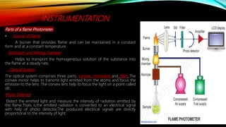 INSTRUMENTATION
Parts of a flame Photometer
• Source of Flame
A burner that provides flame and can be maintained in a constant
form and at a constant temperature .
Nebulizer and Mixing chamber
Helps to transport the homogeneous solution of the substance into
the flame at a steady rate.
Optical System
The optical system comprises three parts; convex ,mirror,lens and filter .The
convex mirror helps to transmit light emitted from the atoms and focus the
emission to the lens .The convex lens help to focus the light on a point called
slit.
Photo Detector
Detect the emitted light and measure the intensity of radiation emitted by
the flame.Thats is,the emitted radiation is converted to an electrical signal
with help of photo detector.The produced electrical signals are directly
proportional to the intensity of light.
 