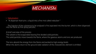 MECHANISM
• Nebulization
• “A dispenser that turns a liquid into a fine mist called nebulizer ’’
The Solution of the substance to be analysed is first aspirated into the burner ,which is then dispersed
into the flame as fine spray particles.
A brief overview of the process
The solvent is first evaporated leaving fine divided solid particles.
This solid particles move towards the flame ,where the gaseous atoms and ions are produced.
The ions absorb the energy from the flame and excited to high energy levels.
When the atoms return to the ground state radiation of the characteristic element is emitted.
 