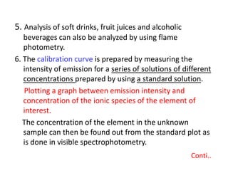 5. Analysis of soft drinks, fruit juices and alcoholic
beverages can also be analyzed by using flame
photometry.
6. The calibration curve is prepared by measuring the
intensity of emission for a series of solutions of different
concentrations prepared by using a standard solution.
Plotting a graph between emission intensity and
concentration of the ionic species of the element of
interest.
The concentration of the element in the unknown
sample can then be found out from the standard plot as
is done in visible spectrophotometry.
Conti..
 