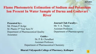 Flame Photometric Estimation of Sodium and Potassium
Ion Present In Water Sample of Darna and Godavari
River
Presented by:-
Mr. Pritam P. Kolge
M. Pharm 2nd Year Sem IV
Department of Pharmaceutical Quality
Assurance
1
Journal Club Faculty:-
Mr. V. A. Thorat
Assistant Professor,
Department of Pharmacognosy
Guide:-
Dr. P. B. Choudhari
Assistant Professor,
Department of Pharmaceutical Chemistry
Bharati Vidyapeeth College of Pharmacy, Kolhapur
26/7/2021
 