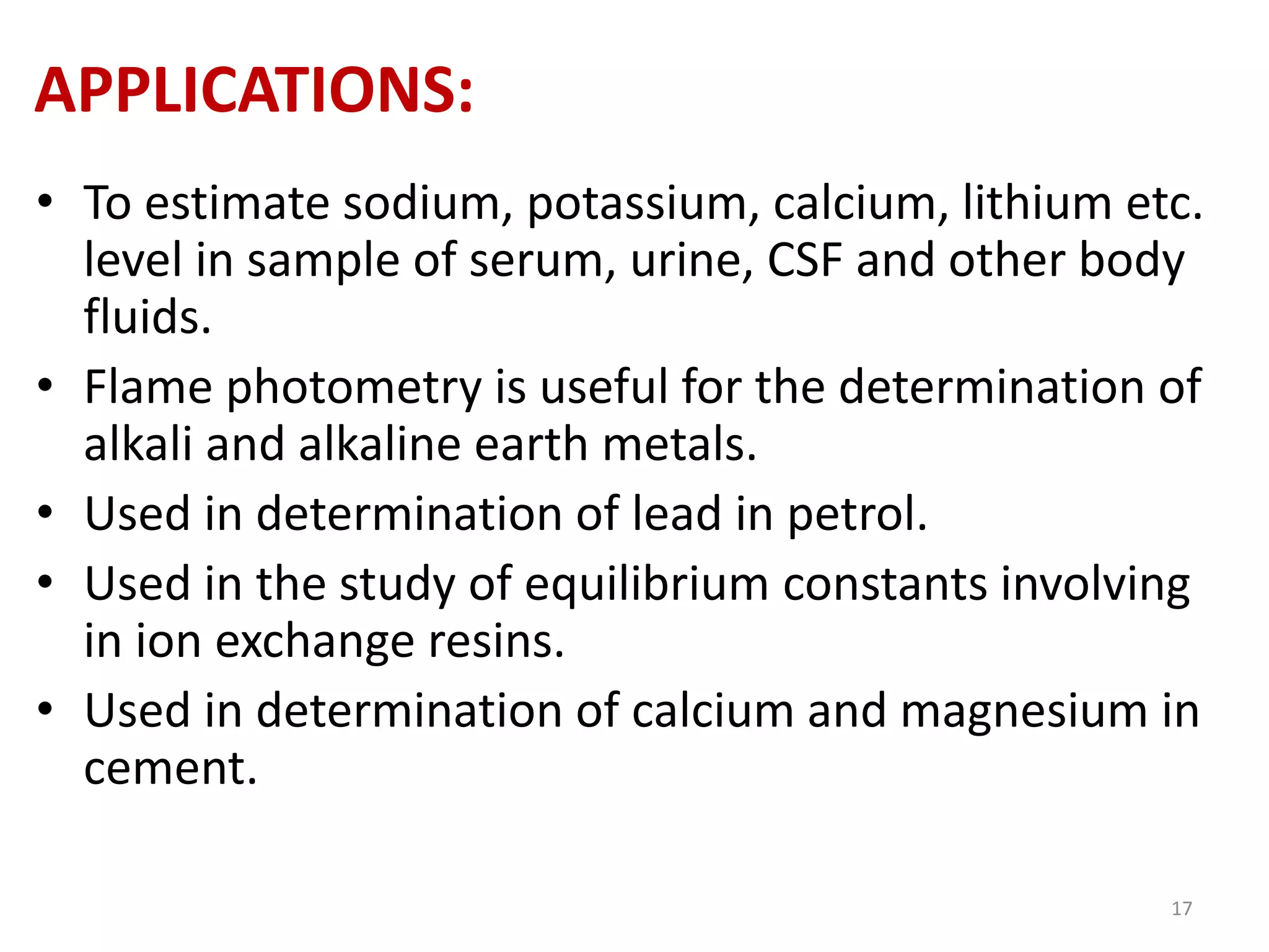 APPLICATIONS: 
• To estimate sodium, potassium, calcium, lithium etc. 
level in sample of serum, urine, CSF and other body 
fluids. 
• Flame photometry is useful for the determination of 
alkali and alkaline earth metals. 
• Used in determination of lead in petrol. 
• Used in the study of equilibrium constants involving 
in ion exchange resins. 
• Used in determination of calcium and magnesium in 
cement. 
17 
 