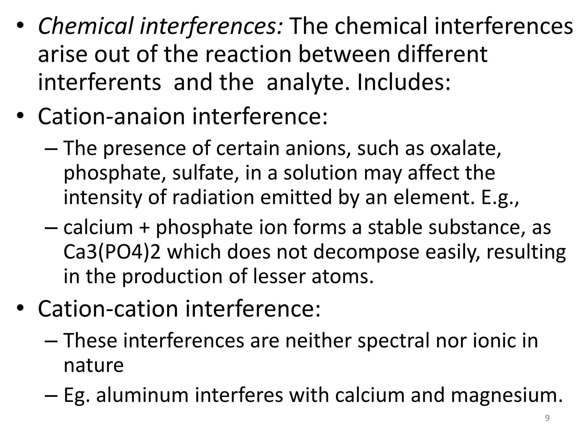 • Chemical interferences: The chemical interferences 
arise out of the reaction between different 
interferents and the analyte. Includes: 
• Cation-anaion interference: 
– The presence of certain anions, such as oxalate, 
phosphate, sulfate, in a solution may affect the 
intensity of radiation emitted by an element. E.g., 
– calcium + phosphate ion forms a stable substance, as 
Ca3(PO4)2 which does not decompose easily, resulting 
in the production of lesser atoms. 
• Cation-cation interference: 
– These interferences are neither spectral nor ionic in 
nature 
– Eg. aluminum interferes with calcium and magnesium. 
9 
 