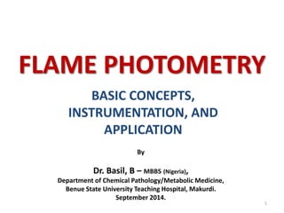 FLAME PHOTOMETRY 
BASIC CONCEPTS, 
INSTRUMENTATION, AND 
APPLICATION 
1 
By 
Dr. Basil, B – MBBS (Nigeria), 
Department of Chemical Pathology/Metabolic Medicine, 
Benue State University Teaching Hospital, Makurdi. 
September 2014. 
 
