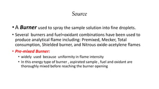 Source
• A Burner used to spray the sample solution into fine droplets.
• Several burners and fuel+oxidant combinations have been used to
produce analytical flame including: Premixed, Mecker, Total
consumption, Shielded burner, and Nitrous oxide-acetylene flames
• Pre-mixed Burner:
• widely used because uniformity in flame intensity
• In this energy type of burner , aspirated sample , fuel and oxidant are
thoroughly mixed before reaching the burner opening
 