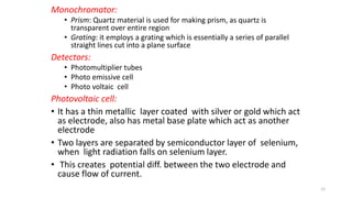Monochromator:
• Prism: Quartz material is used for making prism, as quartz is
transparent over entire region
• Grating: it employs a grating which is essentially a series of parallel
straight lines cut into a plane surface
Detectors:
• Photomultiplier tubes
• Photo emissive cell
• Photo voltaic cell
Photovoltaic cell:
• It has a thin metallic layer coated with silver or gold which act
as electrode, also has metal base plate which act as another
electrode
• Two layers are separated by semiconductor layer of selenium,
when light radiation falls on selenium layer.
• This creates potential diff. between the two electrode and
cause flow of current.
12
 