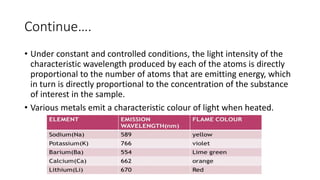 Continue….
• Under constant and controlled conditions, the light intensity of the
characteristic wavelength produced by each of the atoms is directly
proportional to the number of atoms that are emitting energy, which
in turn is directly proportional to the concentration of the substance
of interest in the sample.
• Various metals emit a characteristic colour of light when heated.
 