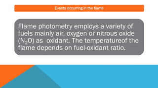 Events occurring in the flame
Flame photometry employs a variety of
fuels mainly air, oxygen or nitrous oxide
(N2O) as oxidant. The temperatureof the
flame depends on fuel-oxidant ratio.
 