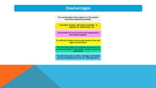 The concentration of the metal ion in the solution
cannot be measured accurately..
A standard solution with known molarities is
required for determining the
concentration of the ions which will corresponds to
the emission spectra.
It is difficult to obtain the accurate results of ions with
higher concentration.
The information about the molecular structure of the
compound present in the sample solution cannot be
determined.
The elements such as carbon, hydrogen and halides
cannot be detected due to its non radiating nature.
Disadvantages:
 
