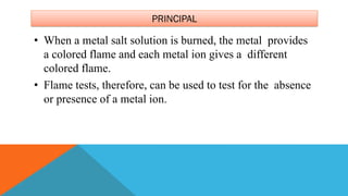 PRINCIPAL
• When a metal salt solution is burned, the metal provides
a colored flame and each metal ion gives a different
colored flame.
• Flame tests, therefore, can be used to test for the absence
or presence of a metal ion.
 