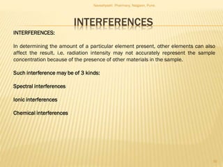 INTERFERENCES
Navsahyadri Pharmacy, Naigaon, Pune.
10
INTERFERENCES:
In determining the amount of a particular element present, other elements can also
affect the result. i.e. radiation intensity may not accurately represent the sample
concentration because of the presence of other materials in the sample.
Such interference may be of 3 kinds:
Spectral interferences
Ionic interferences
Chemical interferences
 