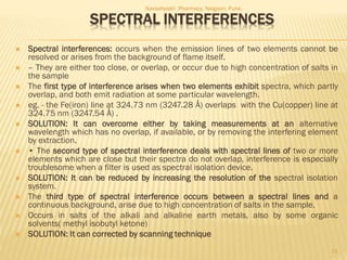 SPECTRAL INTERFERENCES
 Spectral interferences: occurs when the emission lines of two elements cannot be
resolved or arises from the background of flame itself.
 – They are either too close, or overlap, or occur due to high concentration of salts in
the sample
 The first type of interference arises when two elements exhibit spectra, which partly
overlap, and both emit radiation at some particular wavelength.
 eg. - the Fe(iron) line at 324.73 nm (3247.28 Å) overlaps with the Cu(copper) line at
324.75 nm (3247.54 Å) .
 SOLUTION: It can overcome either by taking measurements at an alternative
wavelength which has no overlap, if available, or by removing the interfering element
by extraction.
 • The second type of spectral interference deals with spectral lines of two or more
elements which are close but their spectra do not overlap, interference is especially
troublesome when a filter is used as spectral isolation device.
 SOLUTION: It can be reduced by increasing the resolution of the spectral isolation
system.
 The third type of spectral interference occurs between a spectral lines and a
continuous background, arise due to high concentration of salts in the sample.
 Occurs in salts of the alkali and alkaline earth metals, also by some organic
solvents( methyl isobutyl ketone)
 SOLUTION: It can corrected by scanning technique
Navsahyadri Pharmacy, Naigaon, Pune.
11
 