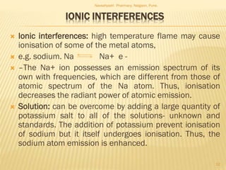 IONIC INTERFERENCES
 Ionic interferences: high temperature flame may cause
ionisation of some of the metal atoms,
 e.g. sodium. Na Na+ e -
 –The Na+ ion possesses an emission spectrum of its
own with frequencies, which are different from those of
atomic spectrum of the Na atom. Thus, ionisation
decreases the radiant power of atomic emission.
 Solution: can be overcome by adding a large quantity of
potassium salt to all of the solutions- unknown and
standards. The addition of potassium prevent ionisation
of sodium but it itself undergoes ionisation. Thus, the
sodium atom emission is enhanced.
Navsahyadri Pharmacy, Naigaon, Pune.
12
 