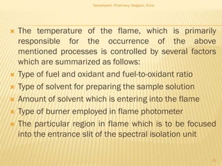  The temperature of the flame, which is primarily
responsible for the occurrence of the above
mentioned processes is controlled by several factors
which are summarized as follows:
 Type of fuel and oxidant and fuel-to-oxidant ratio
 Type of solvent for preparing the sample solution
 Amount of solvent which is entering into the flame
 Type of burner employed in flame photometer
 The particular region in flame which is to be focused
into the entrance slit of the spectral isolation unit
Navsahyadri Pharmacy, Naigaon, Pune.
21
 