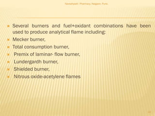  Several burners and fuel+oxidant combinations have been
used to produce analytical flame including:
 Mecker burner,
 Total consumption burner,
 Premix of laminar- flow burner,
 Lundergardh burner,
 Shielded burner,
 Nitrous oxide-acetylene flames
Navsahyadri Pharmacy, Naigaon, Pune.
22
 