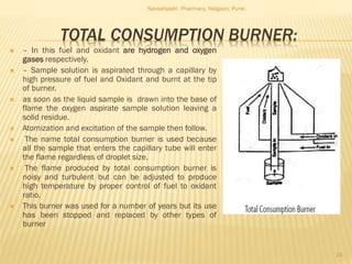 TOTAL CONSUMPTION BURNER:
 – In this fuel and oxidant are hydrogen and oxygen
gases respectively.
 – Sample solution is aspirated through a capillary by
high pressure of fuel and Oxidant and burnt at the tip
of burner.
 as soon as the liquid sample is drawn into the base of
flame the oxygen aspirate sample solution leaving a
solid residue.
 Atomization and excitation of the sample then follow.
 The name total consumption burner is used because
all the sample that enters the capillary tube will enter
the flame regardless of droplet size.
 The flame produced by total consumption burner is
noisy and turbulent but can be adjusted to produce
high temperature by proper control of fuel to oxidant
ratio.
 This burner was used for a number of years but its use
has been stopped and replaced by other types of
burner
Navsahyadri Pharmacy, Naigaon, Pune.
24
 