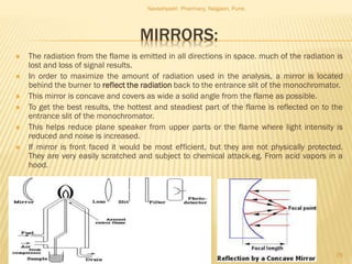 MIRRORS:
 The radiation from the flame is emitted in all directions in space. much of the radiation is
lost and loss of signal results.
 In order to maximize the amount of radiation used in the analysis, a mirror is located
behind the burner to reflect the radiation back to the entrance slit of the monochromator.
 This mirror is concave and covers as wide a solid angle from the flame as possible.
 To get the best results, the hottest and steadiest part of the flame is reflected on to the
entrance slit of the monochromator.
 This helps reduce plane speaker from upper parts or the flame where light intensity is
reduced and noise is increased.
 If mirror is front faced it would be most efficient, but they are not physically protected.
They are very easily scratched and subject to chemical attack.eg. From acid vapors in a
hood.
Navsahyadri Pharmacy, Naigaon, Pune.
29
 