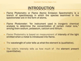 INTRODUCTION
 Flame Photometry or Flame Atomic Emission Spectrometry is a
branch of spectroscopy in which the species examined in the
spectrometer are in the form of atoms.
 Flame Photometer: “An instrument used in inorganic chemical
analysis to determine the concentration of certain metal ions,”
among them sodium, potassium, calcium and lithium.
 Flame Photometry is based on measurement of intensity of the light
emitted when a metal is introduced into flame.
 The wavelength of color tells us what the element is (qualitative).
 The color's intensity tells us how much of the element present
(quantitative).
Navsahyadri Pharmacy, Naigaon, Pune.
3
 