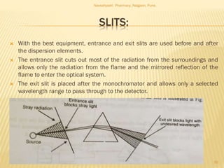 SLITS:
 With the best equipment, entrance and exit slits are used before and after
the dispersion elements.
 The entrance slit cuts out most of the radiation from the surroundings and
allows only the radiation from the flame and the mirrored reflection of the
flame to enter the optical system.
 The exit slit is placed after the monochromator and allows only a selected
wavelength range to pass through to the detector.
Navsahyadri Pharmacy, Naigaon, Pune.
30
 