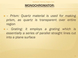 MONOCHROMATOR:
 – Prism: Quartz material is used for making
prism, as quartz is transparent over entire
region
 – Grating: it employs a grating which is
essentially a series of parallel straight lines cut
into a plane surface
Navsahyadri Pharmacy, Naigaon, Pune.
31
 