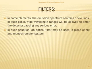 FILTERS:
 In some elements, the emission spectrum contains a few lines.
In such cases wide wavelength ranges will be allowed to enter
the detector causing any serious error.
 In such situation, an optical filter may be used in place of slit
and monochromator system.
Navsahyadri Pharmacy, Naigaon, Pune.
32
 