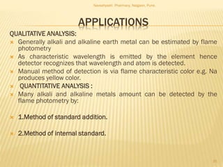 APPLICATIONS
QUALITATIVE ANALYSIS:
 Generally alkali and alkaline earth metal can be estimated by flame
photometry
 As characteristic wavelength is emitted by the element hence
detector recognizes that wavelength and atom is detected.
 Manual method of detection is via flame characteristic color e.g. Na
produces yellow color.
 QUANTITATIVE ANALYSIS :
 Many alkali and alkaline metals amount can be detected by the
flame photometry by:
 1.Method of standard addition.
 2.Method of internal standard.
Navsahyadri Pharmacy, Naigaon, Pune.
35
 