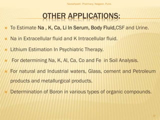 OTHER APPLICATIONS:
 To Estimate Na , K, Ca, Li In Serum, Body Fluid,CSF and Urine.
 Na in Extracellular fluid and K Intracellular fluid.
 Lithium Estimation In Psychiatric Therapy.
 For determining Na, K, Al, Ca, Co and Fe in Soil Analysis.
 For natural and Industrial waters, Glass, cement and Petroleum
products and metallurgical products.
 Determination of Boron in various types of organic compounds.
Navsahyadri Pharmacy, Naigaon, Pune.
37
 