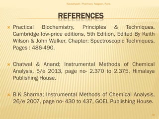 REFERENCES
 Practical Biochemistry, Principles & Techniques,
Cambridge low-price editions, 5th Edition, Edited By Keith
Wilson & John Walker, Chapter: Spectroscopic Techniques,
Pages : 486-490.
 Chatwal & Anand; Instrumental Methods of Chemical
Analysis, 5/e 2013, page no- 2.370 to 2.375, Himalaya
Publishing House.
 B.K Sharma; Instrumental Methods of Chemical Analysis,
26/e 2007, page no- 430 to 437, GOEL Publishing House.
Navsahyadri Pharmacy, Naigaon, Pune.
38
 