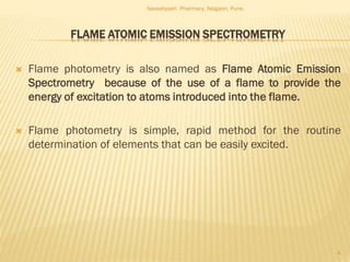 FLAME ATOMIC EMISSION SPECTROMETRY
 Flame photometry is also named as Flame Atomic Emission
Spectrometry because of the use of a flame to provide the
energy of excitation to atoms introduced into the flame.
 Flame photometry is simple, rapid method for the routine
determination of elements that can be easily excited.
Navsahyadri Pharmacy, Naigaon, Pune.
4
 