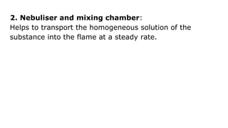 2. Nebuliser and mixing chamber:
Helps to transport the homogeneous solution of the
substance into the flame at a steady rate.
 
