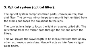 3. Optical system (optical filter):
The optical system comprises three parts: convex mirror, lens
and filter. The convex mirror helps to transmit light emitted from
the atoms and focus the emissions to the lens.
The convex lens help to focus the light on a point called slit. The
reflections from the mirror pass through the slit and reach the
filters.
This will isolate the wavelength to be measured from that of any
other extraneous emissions. Hence it acts as interference type
color filters.
 