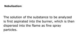 Nebulisation:
The solution of the substance to be analyzed
is first aspirated into the burner, which is then
dispersed into the flame as fine spray
particles.
 